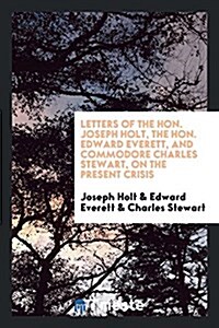 Letters of the Hon. Joseph Holt, the Hon. Edward Everett, and Commodore Charles Stewart, on the Present Crisis (Paperback)