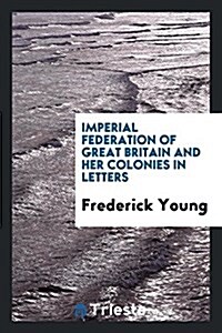 Imperial Federation of Great Britain and Her Colonies in Letters (Paperback)