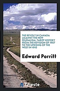 The Revolt in Canada Against the New Feudalism; Tariff History from the Revision of 1907 to the Uprising of the West in 1910 (Paperback)