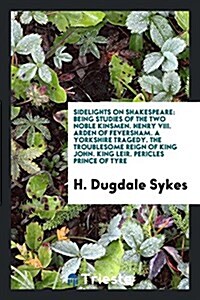 Sidelights on Shakespeare: Being Studies of the Two Noble Kinsmen. Henry VIII. Arden of Feversham. a Yorkshire Tragedy. the Troublesome Reign of (Paperback)