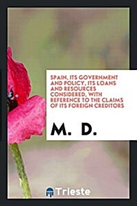 Spain, Its Government and Policy, Its Loans and Resources Considered, with Reference to the Claims of Its Foreign Creditors (Paperback)