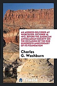 An Address Delivered at Worcester: October 16, 1912, Before the American Antiquarian Society on the Occasion of the One Hundredth Anniversary of Its F (Paperback)