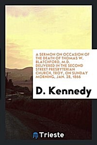 A Sermon on Occasion of the Death of Thomas W. Blatchford, M.D. Delivered in the Second Street Presbyterian Church, Troy, on Sunday Morning, Jan. 28, (Paperback)