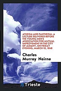 Atheism and Pantheism: A Lecture Delivered Before the Young Mens Association for Mutual Improvement in the City of Albany, on Friday Evening (Paperback)