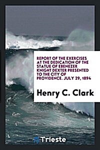 Report of the Exercises at the Dedication of the Statue of Ebenezer Knight Dexter Presented to the City of Providence. July 29, 1894 (Paperback)