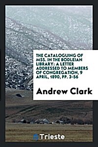 The Cataloguing of Mss. in the Bodleian Library: A Letter Addressed to Members of Congregation, 9 April, 1890, Pp. 3-56 (Paperback)