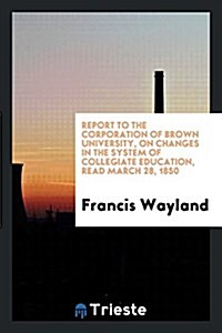 Report to the Corporation of Brown University, on Changes in the System of Collegiate Education, Read March 28, 1850 (Paperback)