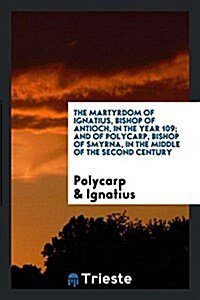 The Martyrdom of Ignatius, Bishop of Antioch, in the Year 109; And of Polycarp, Bishop of Smyrna ... (Paperback)