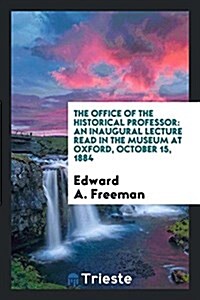 The Office of the Historical Professor: An Inaugural Lecture Read in the Museum at Oxford, October 15, 1884 (Paperback)