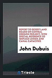 Report to Desert Land Board on Central Oregon Project: With Special Reference to Seepage Losses and Canal Capacities (Paperback)