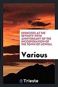 Exercises at the Seventy-Fifth Anniversary of the Incorporation of the Town of Lowell (Paperback)