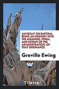 An Essay on Baptism: Being an Inquiry Into the Meaning, Form, and Extent of the Administration, of That Ordinance (Paperback)