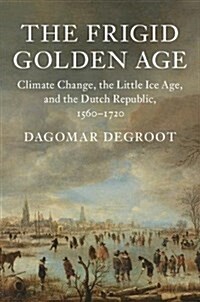 The Frigid Golden Age : Climate Change, the Little Ice Age, and the Dutch Republic, 1560–1720 (Hardcover)