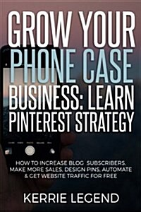 Grow Your Phone Case Business: Learn Pinterest Strategy: How to Increase Blog Subscribers, Make More Sales, Design Pins, Automate & Get Website Traff (Paperback)