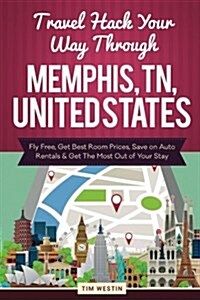 Travel Hack Your Way Through Memphis, TN, United States: Fly Free, Get Best Room Prices, Save on Auto Rentals & Get the Most Out of Your Stay (Paperback)