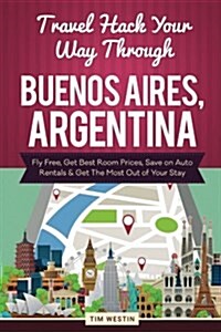 Travel Hack Your Way Through Buenos Aires, Argentina: Fly Free, Get Best Room Prices, Save on Auto Rentals & Get the Most Out of Your Stay (Paperback)