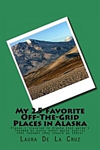 My 25 Favorite Off-The-Grid Places in Alaska: Places I Traveled in Alaska That Werent Invaded by Every Other Wacky Tourist That Thought They Should G (Paperback)