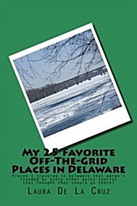 My 25 Favorite Off-The-Grid Places in Delaware: Places I Traveled in Delaware That Werent Invaded by Every Other Wacky Tourist That Thought They Shou (Paperback)