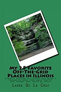 My 25 Favorite Off-The-Grid Places in Illinois: Places I Traveled in Illinois That Werent Invaded by Every Other Wacky Tourist That Thought They Shou (Paperback)