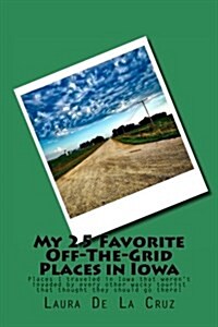 My 25 Favorite Off-The-Grid Places in Iowa: Places I Traveled in Iowa That Werent Invaded by Every Other Wacky Tourist That Thought They Should Go Th (Paperback)