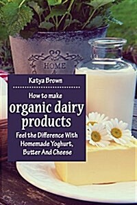 How to Make Organic Dairy Products: Feel the Difference with Homemade Yoghurt, Butter and Different Kinds of Cheese (Paperback)