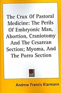 The Crux of Pastoral Medicine: The Perils of Embryonic Man, Abortion, Craniotomy and the Cesarean Section; Myoma, and the Porro Section (Paperback)