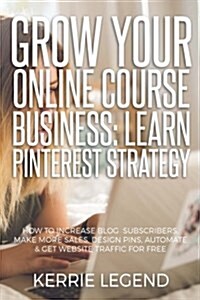 Grow Your Online Course Business: Learn Pinterest Strategy: How to Increase Blog Subscribers, Make More Sales, Design Pins, Automate & Get Website Tra (Paperback)