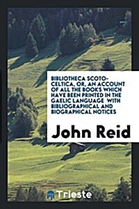 Bibliotheca Scoto-Celtica, Or, an Account of All the Books Which Have Been Printed in the Gaelic Language with Bibliographical and Biographical Notice (Paperback)