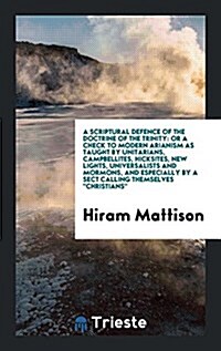 A Scriptural Defence of the Doctrine of the Trinity: Or a Check to Modern Arianism as Taught by Unitarians, Campbellites, Hicksites, New Lights, Unive (Paperback)