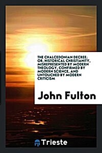 The Chalcedonian Decree; Or, Historical Christianity, Misrepresented by Modern Theology, Confirmed by Modern Science, and Untouched by Modern Criticis (Paperback)