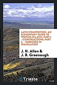 Latin Composition: An Elementary Guide to Writing in Latin; Part I. - Constructions; Part II. - Exercises in Translation (Paperback)