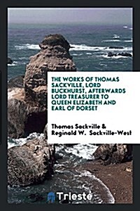 The Works of Thomas Sackville, Lord Buckhurst, Afterwards Lord Treasurer to Queen Elizabeth and Earl of Dorset (Paperback)