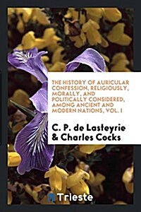The History of Auricular Confession, Religiously, Morally, and Politically Considered, Among Ancient and Modern Nations, Vol. I (Paperback)
