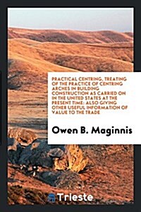 Practical Centring, Treating of the Practice of Centring Arches in Building Construction as Carried on in the United States at the Present Time: Also (Paperback)