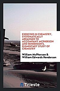 Exercises in Chemistry, Systematically Arranged to Accompany McPherson and Hendersons, Elementary Study of Chemistry (Paperback)