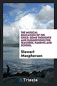The Musical Education of the Child: Some Thoughts and Suggestions for Teachers, Parents and School (Paperback)