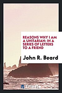 Reasons Why I Am a Unitarian: In a Series of Letters to a Friend (Paperback)