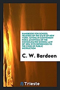 Handbook for School Trustees of the State of New York: Giving in Convenient Form an Epitom of the Consolidated School Law of 1894 with References to t (Paperback)