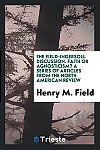 The Field-Ingersoll Discussion: Faith or Agnosticism?: A Series of Articles from the North ... (Paperback)