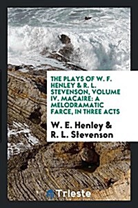 The Plays of W. F. Henley & R. L. Stevenson, Volume IV. Macaire: A Melodramatic Farce, in Three Acts (Paperback)