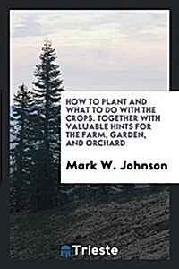 How to Plant and What to Do with the Crops. Together with Valuable Hints for the Farm, Garden, and Orchard (Paperback)