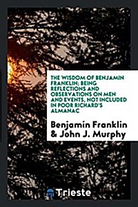 The Wisdom of Benjamin Franklin; Being Reflections and Observations on Men and Events, Not Included in Poor Richards Almanac; Chosen from His Collect (Paperback)