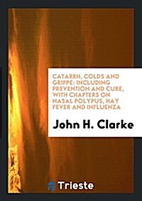 Catarrh, Colds and Grippe: Including Prevention and Cure, with Chapters on Nasal Polypus, Hay Fever and Influenza (Paperback)