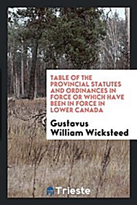 Table of the Provincial Statutes and Ordinances in Force or Which Have Been in Force in Lower Canada (Paperback)