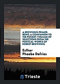 A Browning Primer: Being a Companion to the Pocket-Volume of Selections from the Poetical Works of Robert Browning (Paperback)