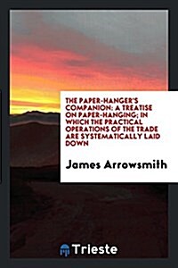 The Paper-Hangers Companion: A Treatise on Paper-Hanging; In Which the Practical Operations of the Trade Are Systematically Laid Down (Paperback)