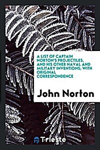 A List of Captain Nortons Projectiles, and His Other Naval and Military Inventions; With Original Correspondence (Paperback)