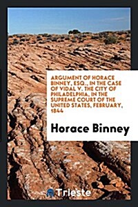 Argument of Horace Binney, Esq., in the Case of Vidal V. the City of Philadelphia, in the Supreme Court of the United States, February, 1844 (Paperback)