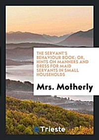 The Servants Behaviour Book; Or, Hints on Manners and Dress for Maid Servants in Small ... (Paperback)