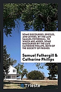 Some Discourses, Epistles, and Letters, by the Late Samuel Fothergill. to Which Are Added, Some Discourses by the Late Catherine Phillips, Both of the (Paperback)